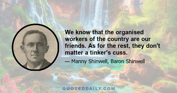 We know that the organised workers of the country are our friends. As for the rest, they don't matter a tinker's cuss.