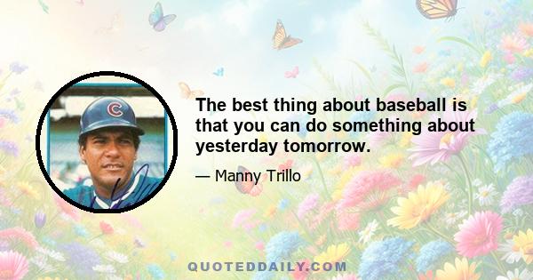 The best thing about baseball is that you can do something about yesterday tomorrow.