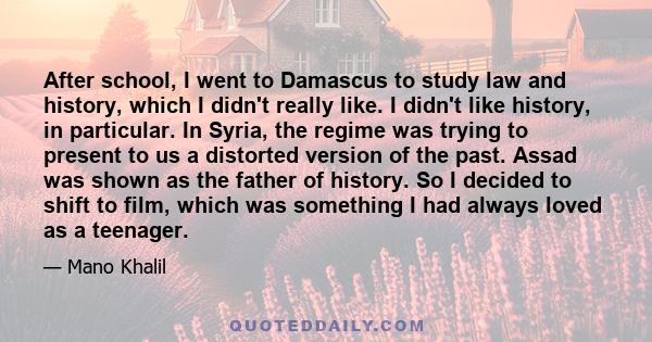 After school, I went to Damascus to study law and history, which I didn't really like. I didn't like history, in particular. In Syria, the regime was trying to present to us a distorted version of the past. Assad was