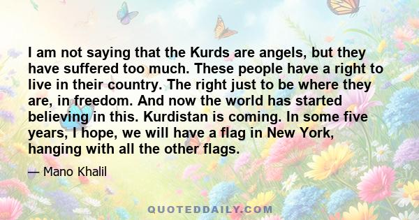 I am not saying that the Kurds are angels, but they have suffered too much. These people have a right to live in their country. The right just to be where they are, in freedom. And now the world has started believing in 