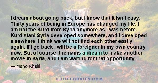 I dream about going back, but I know that it isn't easy. Thirty years of being in Europe has changed my life. I am not the Kurd from Syria anymore as I was before. Kurdistani Syria developed somewhere, and I developed