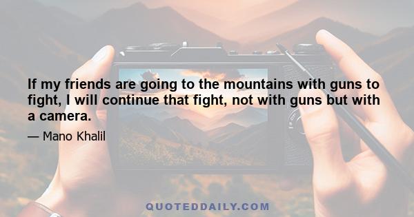 If my friends are going to the mountains with guns to fight, I will continue that fight, not with guns but with a camera.