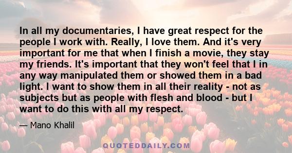 In all my documentaries, I have great respect for the people I work with. Really, I love them. And it's very important for me that when I finish a movie, they stay my friends. It's important that they won't feel that I