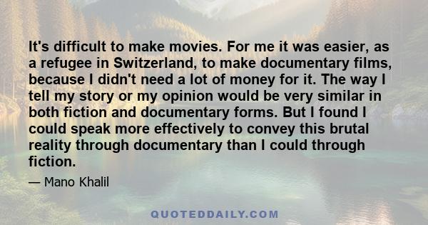 It's difficult to make movies. For me it was easier, as a refugee in Switzerland, to make documentary films, because I didn't need a lot of money for it. The way I tell my story or my opinion would be very similar in