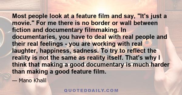 Most people look at a feature film and say, It's just a movie. For me there is no border or wall between fiction and documentary filmmaking. In documentaries, you have to deal with real people and their real feelings -