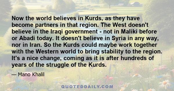 Now the world believes in Kurds, as they have become partners in that region. The West doesn't believe in the Iraqi government - not in Maliki before or Abadi today. It doesn't believe in Syria in any way, nor in Iran.