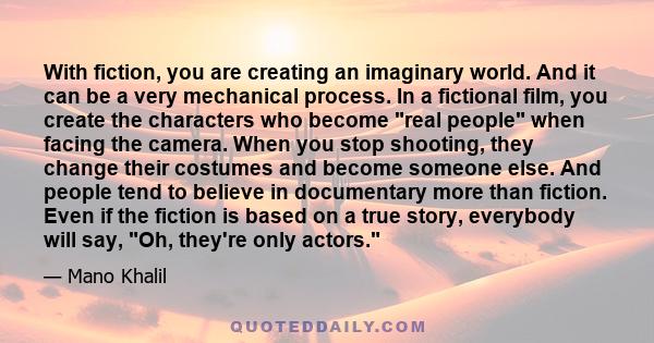 With fiction, you are creating an imaginary world. And it can be a very mechanical process. In a fictional film, you create the characters who become real people when facing the camera. When you stop shooting, they