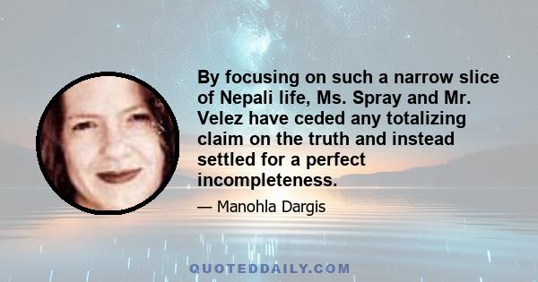 By focusing on such a narrow slice of Nepali life, Ms. Spray and Mr. Velez have ceded any totalizing claim on the truth and instead settled for a perfect incompleteness.