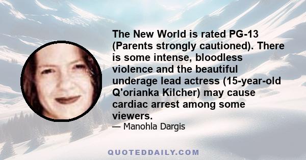 The New World is rated PG-13 (Parents strongly cautioned). There is some intense, bloodless violence and the beautiful underage lead actress (15-year-old Q'orianka Kilcher) may cause cardiac arrest among some viewers.