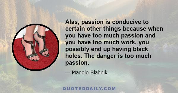 Alas, passion is conducive to certain other things because when you have too much passion and you have too much work, you possibly end up having black holes. The danger is too much passion.