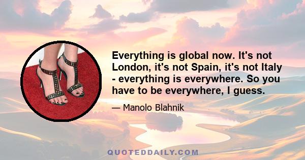 Everything is global now. It's not London, it's not Spain, it's not Italy - everything is everywhere. So you have to be everywhere, I guess.