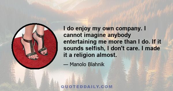 I do enjoy my own company. I cannot imagine anybody entertaining me more than I do. If it sounds selfish, I don't care. I made it a religion almost.