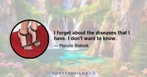 I forget about the diseases that I have. I don't want to know.