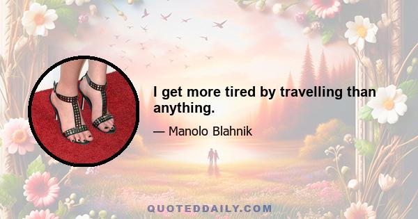 I get more tired by travelling than anything.