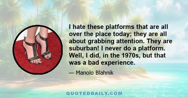 I hate these platforms that are all over the place today; they are all about grabbing attention. They are suburban! I never do a platform. Well, I did, in the 1970s, but that was a bad experience.