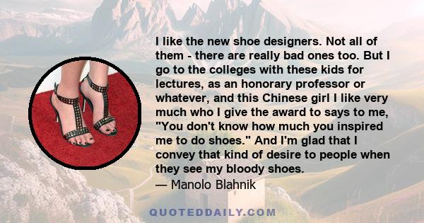 I like the new shoe designers. Not all of them - there are really bad ones too. But I go to the colleges with these kids for lectures, as an honorary professor or whatever, and this Chinese girl I like very much who I