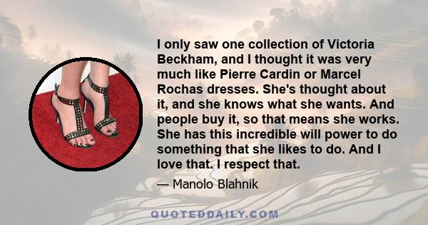 I only saw one collection of Victoria Beckham, and I thought it was very much like Pierre Cardin or Marcel Rochas dresses. She's thought about it, and she knows what she wants. And people buy it, so that means she