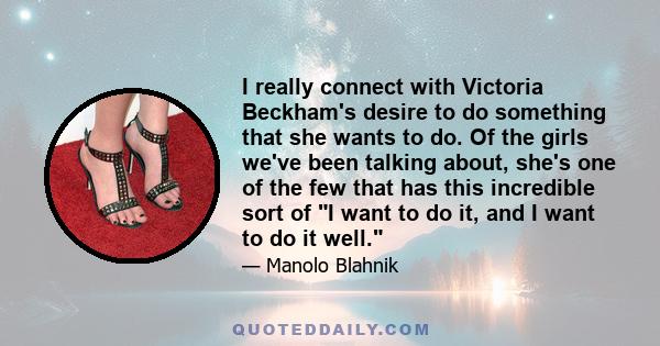 I really connect with Victoria Beckham's desire to do something that she wants to do. Of the girls we've been talking about, she's one of the few that has this incredible sort of I want to do it, and I want to do it