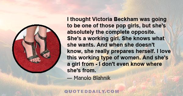 I thought Victoria Beckham was going to be one of those pop girls, but she's absolutely the complete opposite. She's a working girl. She knows what she wants. And when she doesn't know, she really prepares herself. I