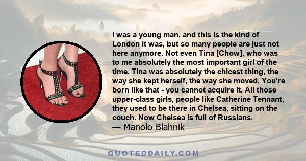 I was a young man, and this is the kind of London it was, but so many people are just not here anymore. Not even Tina [Chow], who was to me absolutely the most important girl of the time. Tina was absolutely the chicest 