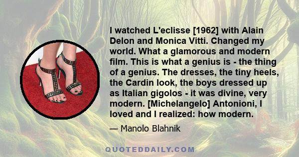 I watched L'eclisse [1962] with Alain Delon and Monica Vitti. Changed my world. What a glamorous and modern film. This is what a genius is - the thing of a genius. The dresses, the tiny heels, the Cardin look, the boys