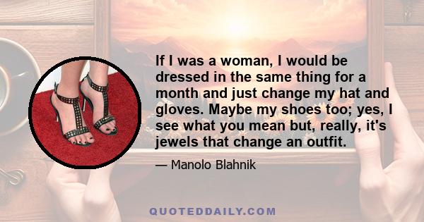 If I was a woman, I would be dressed in the same thing for a month and just change my hat and gloves. Maybe my shoes too; yes, I see what you mean but, really, it's jewels that change an outfit.