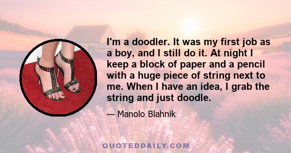 I'm a doodler. It was my first job as a boy, and I still do it. At night I keep a block of paper and a pencil with a huge piece of string next to me. When I have an idea, I grab the string and just doodle.