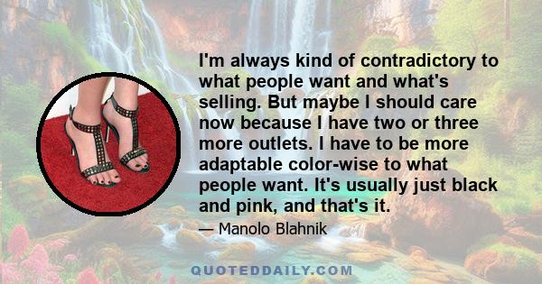 I'm always kind of contradictory to what people want and what's selling. But maybe I should care now because I have two or three more outlets. I have to be more adaptable color-wise to what people want. It's usually