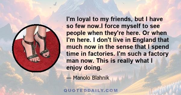 I'm loyal to my friends, but I have so few now.I force myself to see people when they're here. Or when I'm here. I don't live in England that much now in the sense that I spend time in factories. I'm such a factory man