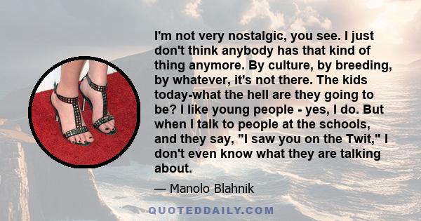 I'm not very nostalgic, you see. I just don't think anybody has that kind of thing anymore. By culture, by breeding, by whatever, it's not there. The kids today-what the hell are they going to be? I like young people -