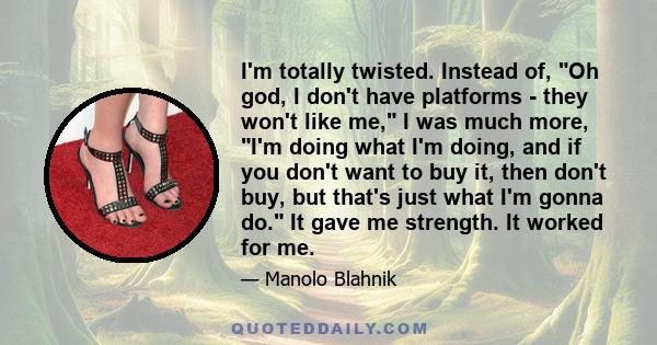 I'm totally twisted. Instead of, Oh god, I don't have platforms - they won't like me, I was much more, I'm doing what I'm doing, and if you don't want to buy it, then don't buy, but that's just what I'm gonna do. It