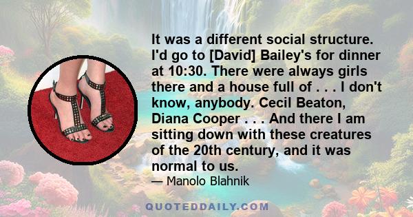 It was a different social structure. I'd go to [David] Bailey's for dinner at 10:30. There were always girls there and a house full of . . . I don't know, anybody. Cecil Beaton, Diana Cooper . . . And there I am sitting 