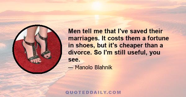 Men tell me that I've saved their marriages. It costs them a fortune in shoes, but it's cheaper than a divorce. So I'm still useful, you see.