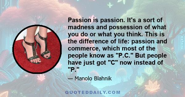 Passion is passion. It's a sort of madness and possession of what you do or what you think. This is the difference of life: passion and commerce, which most of the people know as P.C. But people have just got C now