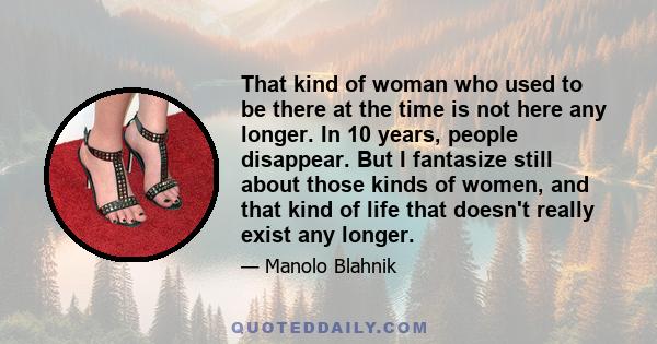 That kind of woman who used to be there at the time is not here any longer. In 10 years, people disappear. But I fantasize still about those kinds of women, and that kind of life that doesn't really exist any longer.