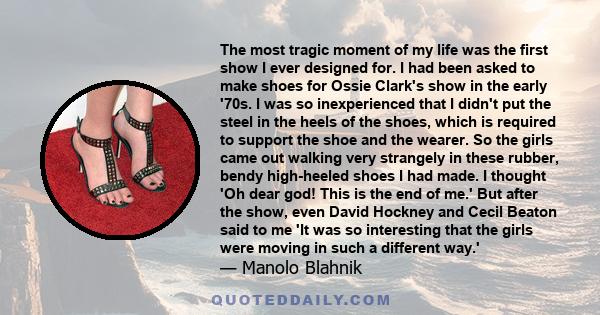 The most tragic moment of my life was the first show I ever designed for. I had been asked to make shoes for Ossie Clark's show in the early '70s. I was so inexperienced that I didn't put the steel in the heels of the