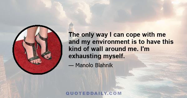 The only way I can cope with me and my environment is to have this kind of wall around me. I'm exhausting myself.