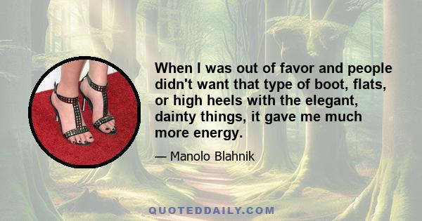 When I was out of favor and people didn't want that type of boot, flats, or high heels with the elegant, dainty things, it gave me much more energy.