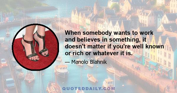 When somebody wants to work and believes in something, it doesn't matter if you're well known or rich or whatever it is.