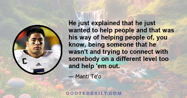 He just explained that he just wanted to help people and that was his way of helping people of, you know, being someone that he wasn't and trying to connect with somebody on a different level too and help 'em out.