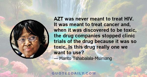 AZT was never meant to treat HIV. It was meant to treat cancer and, when it was discovered to be toxic, the drug companies stopped clinic trials of the drug because it was so toxic. Is this drug really one we want to