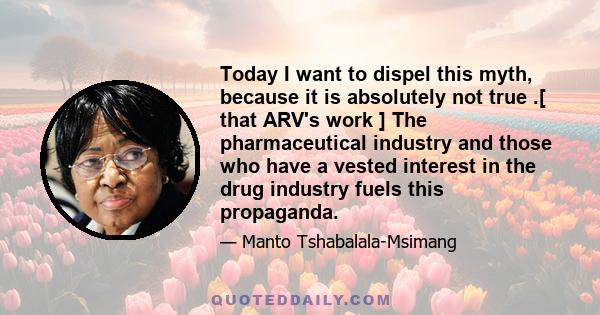 Today I want to dispel this myth, because it is absolutely not true .[ that ARV's work ] The pharmaceutical industry and those who have a vested interest in the drug industry fuels this propaganda.