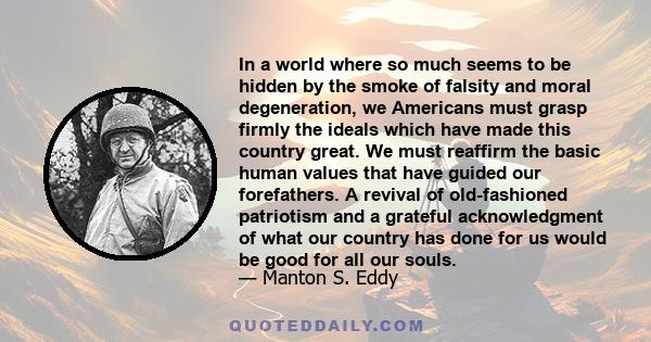 In a world where so much seems to be hidden by the smoke of falsity and moral degeneration, we Americans must grasp firmly the ideals which have made this country great. We must reaffirm the basic human values that have 