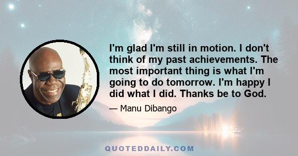 I'm glad I'm still in motion. I don't think of my past achievements. The most important thing is what I'm going to do tomorrow. I'm happy I did what I did. Thanks be to God.