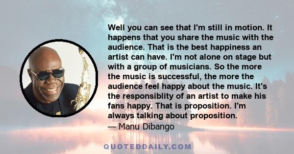 Well you can see that I'm still in motion. It happens that you share the music with the audience. That is the best happiness an artist can have. I'm not alone on stage but with a group of musicians. So the more the