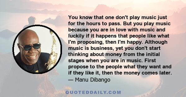 You know that one don't play music just for the hours to pass. But you play music because you are in love with music and luckily if it happens that people like what I'm proposing, then I'm happy. Although music is