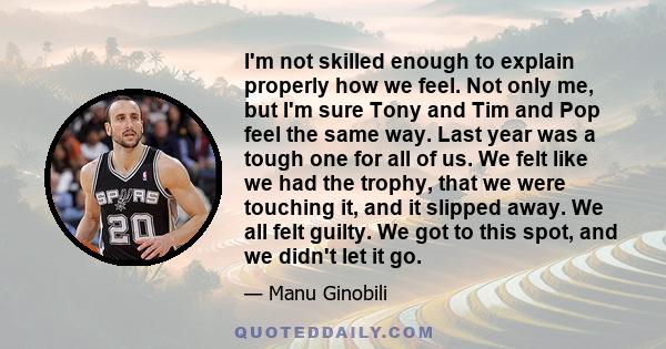 I'm not skilled enough to explain properly how we feel. Not only me, but I'm sure Tony and Tim and Pop feel the same way. Last year was a tough one for all of us. We felt like we had the trophy, that we were touching