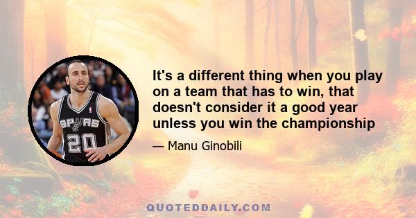 It's a different thing when you play on a team that has to win, that doesn't consider it a good year unless you win the championship