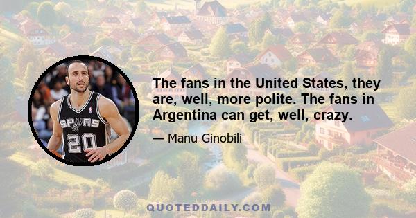 The fans in the United States, they are, well, more polite. The fans in Argentina can get, well, crazy.