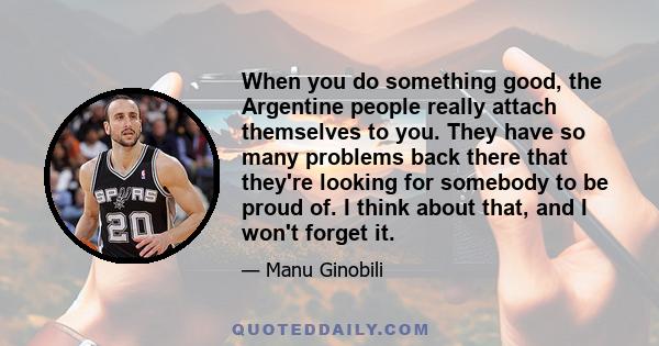 When you do something good, the Argentine people really attach themselves to you. They have so many problems back there that they're looking for somebody to be proud of. I think about that, and I won't forget it.